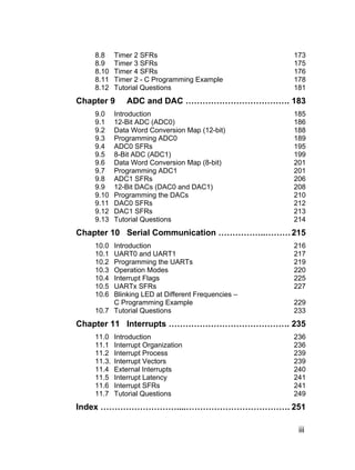 8.8     Timer 2 SFRs                           173
    8.9     Timer 3 SFRs                           175
    8.10    Timer 4 SFRs                           176
    8.11    Timer 2 - C Programming Example        178
    8.12    Tutorial Questions                     181
Chapter 9       ADC and DAC ………………………………. 183
    9.0     Introduction                           185
    9.1     12-Bit ADC (ADC0)                      186
    9.2     Data Word Conversion Map (12-bit)      188
    9.3     Programming ADC0                       189
    9.4     ADC0 SFRs                              195
    9.5     8-Bit ADC (ADC1)                       199
    9.6     Data Word Conversion Map (8-bit)       201
    9.7     Programming ADC1                       201
    9.8     ADC1 SFRs                              206
    9.9     12-Bit DACs (DAC0 and DAC1)            208
    9.10    Programming the DACs                   210
    9.11    DAC0 SFRs                              212
    9.12    DAC1 SFRs                              213
    9.13    Tutorial Questions                     214
Chapter 10 Serial Communication ……………..……… 215
    10.0 Introduction                              216
    10.1 UART0 and UART1                           217
    10.2 Programming the UARTs                     219
    10.3 Operation Modes                           220
    10.4 Interrupt Flags                           225
    10.5 UARTx SFRs                                227
    10.6 Blinking LED at Different Frequencies –
         C Programming Example                     229
    10.7 Tutorial Questions                        233
Chapter 11 Interrupts ……………………………………. 235
    11.0    Introduction                           236
    11.1    Interrupt Organization                 236
    11.2    Interrupt Process                      239
    11.3.   Interrupt Vectors                      239
    11.4    External Interrupts                    240
    11.5    Interrupt Latency                      241
    11.6    Interrupt SFRs                         241
    11.7    Tutorial Questions                     249
Index ………………………....………………………………. 251

                                                    iii
 