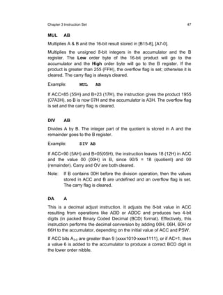 Chapter 3 Instruction Set                                                   47


MUL       AB
Multiplies A & B and the 16-bit result stored in [B15-8], [A7-0].
Multiplies the unsigned 8-bit integers in the      accumulator and the B
register. The Low order byte of the 16-bit          product will go to the
accumulator and the High order byte will go        to the B register. If the
product is greater than 255 (FFH), the overflow    flag is set; otherwise it is
cleared. The carry flag is always cleared.

Example:            MUL     AB

If ACC=85 (55H) and B=23 (17H), the instruction gives the product 1955
(07A3H), so B is now 07H and the accumulator is A3H. The overflow flag
is set and the carry flag is cleared.


DIV       AB
Divides A by B. The integer part of the quotient is stored in A and the
remainder goes to the B register.

Example:            DIV AB

If ACC=90 (5AH) and B=05(05H), the instruction leaves 18 (12H) in ACC
and the value 00 (00H) in B, since 90/5 = 18 (quotient) and 00
(remainder). Carry and OV are both cleared.
Note:     If B contains 00H before the division operation, then the values
          stored in ACC and B are undefined and an overflow flag is set.
          The carry flag is cleared.


DA        A
This is a decimal adjust instruction. It adjusts the 8-bit value in ACC
resulting from operations like ADD or ADDC and produces two 4-bit
digits (in packed Binary Coded Decimal (BCD) format). Effectively, this
instruction performs the decimal conversion by adding 00H, 06H, 60H or
66H to the accumulator, depending on the initial value of ACC and PSW.
If ACC bits A3-0 are greater than 9 (xxxx1010-xxxx1111), or if AC=1, then
a value 6 is added to the accumulator to produce a correct BCD digit in
the lower order nibble.
 