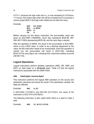 48                                                   Chapter 3 Instruction Set


If CY=1, because the high order bits A7-4 is now exceeding 9 (1010xxxx-
1111xxxx), then these high order bits will be increased by 6 to produce a
correct proper BCD in the high order nibble but not clear the carry.

Example:
                MOV     R0,#38H
                MOV     A,#80H
                ADDC    A
                DA      A
Before carrying out the above instruction, the accumulator value was
given as ACC=80H (10000000), which also represents BCD=80, R0=
38H (00111000) representing BCD=38, and the carry flag is cleared.
After the operation of ADDC, the result in the accumulator is ACC=B8H,
which is not a BCD value. In order to do a decimal adjustment to the
value, the DA instruction needs to be incorporated. Once DA operation is
carried out, the accumulator will result in ACC=18H, indicating
BCD=18.The carry flag is set, indicating that a decimal overflow occurred
(38+80=118).


Logical Operations
Logical instructions perform Boolean operations (AND, OR, XOR, and
NOT) on data bytes on a bit-by-bit basis. Table 3.3 lists the logical
instructions associated with the C8051F020.


ANL     <dest-byte>,<source-byte>
This instruction performs the logical AND operation on the source and
destination operands and stores the result in the destination variable. No
flags are affected.

Example:        ANL     A,R2
If ACC=D3H (11010011) and R2=75H (01110101), the result of the
instruction is ACC=51H (01010001).
The following instruction is also useful when there is a need to mask a
byte.

Example:        ANL     P1,#10111001B
 