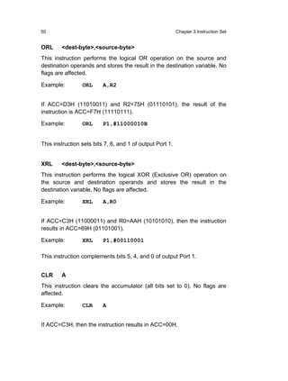 50                                                         Chapter 3 Instruction Set


ORL     <dest-byte>,<source-byte>
This instruction performs the logical OR operation on the source and
destination operands and stores the result in the destination variable. No
flags are affected.

Example:         ORL      A,R2


If ACC=D3H (11010011) and R2=75H (01110101), the result of the
instruction is ACC=F7H (11110111).

Example:         ORL      P1,#11000010B


This instruction sets bits 7, 6, and 1 of output Port 1.


XRL     <dest-byte>,<source-byte>
This instruction performs the logical XOR (Exclusive OR) operation on
the source and destination operands and stores the result in the
destination variable. No flags are affected.

Example:         XRL      A,R0


If ACC=C3H (11000011) and R0=AAH (10101010), then the instruction
results in ACC=69H (01101001).

Example:         XRL      P1,#00110001

This instruction complements bits 5, 4, and 0 of output Port 1.


CLR     A
This instruction clears the accumulator (all bits set to 0). No flags are
affected.

Example:         CLR      A


If ACC=C3H, then the instruction results in ACC=00H.
 