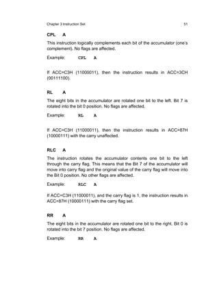 Chapter 3 Instruction Set                                                51


CPL       A
This instruction logically complements each bit of the accumulator (one’s
complement). No flags are affected.

Example:            CPL     A


If ACC=C3H (11000011), then the instruction results in ACC=3CH
(00111100).


RL        A
The eight bits in the accumulator are rotated one bit to the left. Bit 7 is
rotated into the bit 0 position. No flags are affected.

Example:            RL      A


If ACC=C3H (11000011), then the instruction results in ACC=87H
(10000111) with the carry unaffected.


RLC       A
The instruction rotates the accumulator contents one bit to the left
through the carry flag. This means that the Bit 7 of the accumulator will
move into carry flag and the original value of the carry flag will move into
the Bit 0 position. No other flags are affected.

Example:            RLC     A

If ACC=C3H (11000011), and the carry flag is 1, the instruction results in
ACC=87H (10000111) with the carry flag set.


RR        A
The eight bits in the accumulator are rotated one bit to the right. Bit 0 is
rotated into the bit 7 position. No flags are affected.

Example:            RR      A
 