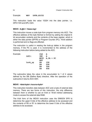 54                                                   Chapter 3 Instruction Set


Example:        MOV     DPTR,#1032

This instruction loads the value 1032H into the data pointer, i.e.
DPH=10H and DPL=32H.


MOVC A,@A + <base-reg>
This instruction moves a code byte from program memory into ACC. The
effective address of the byte fetched is formed by adding the original 8-
bit accumulator contents and the contents of the base register, which is
either the data pointer (DPTR) or Program Counter (PC). 16-bit addition
is performed and no flags are affected.
The instruction is useful in reading the look-up tables in the program
memory. If the PC is used, it is incremented to the address of the
following instruction before being added to the ACC.

Example:                        CLR     A
                LOC1:           INC     A
                                MOVC    A,@A + PC
                                RET
                Look_up         DB      10H
                                DB      20H
                                DB      30H
                                DB      40H


The subroutine takes the value in the accumulator to 1 of 4 values
defined by the DB (Define Byte) directive. After the operation of the
subroutine it returns ACC=20H.


MOVX <dest-byte>,<source-byte>
This instruction transfers data between ACC and a byte of external data
memory. There are two forms of this instruction, the only difference
between them is whether to use an 8-bit or 16-bit indirect addressing
mode to access the external data RAM.
The 8-bit form of the MOVX instruction uses the EMI0CN SFR to
determine the upper 8 bits of the effective address to be accessed and
the contents of R0 or R1 to determine the lower 8 bits of the effective
address to be accessed.
 