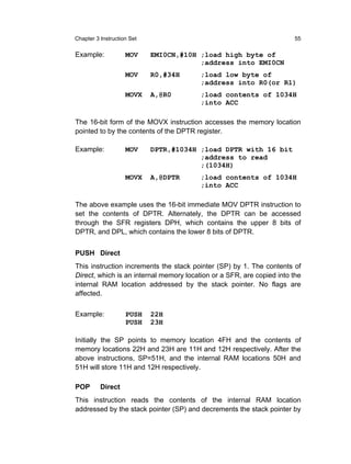 Chapter 3 Instruction Set                                              55

Example:            MOV     EMI0CN,#10H ;load high byte of
                                        ;address into EMI0CN
                    MOV     R0,#34H      ;load low byte of
                                         ;address into R0(or R1)
                    MOVX    A,@R0        ;load contents of 1034H
                                         ;into ACC

The 16-bit form of the MOVX instruction accesses the memory location
pointed to by the contents of the DPTR register.

Example:            MOV     DPTR,#1034H ;load DPTR with 16 bit
                                        ;address to read
                                        ;(1034H)
                    MOVX    A,@DPTR      ;load contents of 1034H
                                         ;into ACC

The above example uses the 16-bit immediate MOV DPTR instruction to
set the contents of DPTR. Alternately, the DPTR can be accessed
through the SFR registers DPH, which contains the upper 8 bits of
DPTR, and DPL, which contains the lower 8 bits of DPTR.


PUSH Direct
This instruction increments the stack pointer (SP) by 1. The contents of
Direct, which is an internal memory location or a SFR, are copied into the
internal RAM location addressed by the stack pointer. No flags are
affected.

Example:            PUSH    22H
                    PUSH    23H

Initially the SP points to memory location 4FH and the contents of
memory locations 22H and 23H are 11H and 12H respectively. After the
above instructions, SP=51H, and the internal RAM locations 50H and
51H will store 11H and 12H respectively.

POP       Direct
This instruction reads the contents of the internal RAM location
addressed by the stack pointer (SP) and decrements the stack pointer by
 