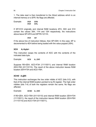 56                                                    Chapter 3 Instruction Set


1. The data read is then transferred to the Direct address which is an
internal memory or a SFR. No flags are affected.

Example:        POP     DPH
                POP     DPL

If SP=51H originally and internal RAM locations 4FH, 50H and 51H
contain the values 30H, 11H and 12H respectively, the instructions
above leave SP=4FH and DPTR=1211H.
                POP     SP
If the above line of instruction follows, then SP=30H. In this case, SP is
decremented to 4EH before being loaded with the value popped (30H).


XCH     A,<byte>
This instruction swaps the contents of ACC with the contents of the
indicated data byte.

Example:        XCH     A,@R0

Suppose R0=2EH, ACC=F3H (11110011) and internal RAM location
2EH=76H (01110110). The result of the above instruction leaves RAM
location 2EH=F3H and ACC=76H.


XCHD A,@Ri
This instruction exchanges the low order nibble of ACC (bits 0-3), with
that of the internal RAM location pointed to by Ri register. The high order
nibbles (bits 7-4) of both the registers remain the same. No flags are
affected.

Example:        XCHD    A,@R0

If R0=2EH, ACC=76H (01110110) and internal RAM location 2EH=F3H
(11110011), the result of the instruction leaves RAM location 2EH=F6H
(11110110) and ACC=73H (01110011).
 