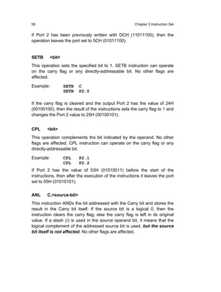 58                                                      Chapter 3 Instruction Set


If Port 2 has been previously written with DCH (11011100), then the
operation leaves the port set to 5CH (01011100).


SETB     <bit>
This operation sets the specified bit to 1. SETB instruction can operate
on the carry flag or any directly-addressable bit. No other flags are
affected.

Example:         SETB    C
                 SETB    P2.0

If the carry flag is cleared and the output Port 2 has the value of 24H
(00100100), then the result of the instructions sets the carry flag to 1 and
changes the Port 2 value to 25H (00100101).


CPL     <bit>
This operation complements the bit indicated by the operand. No other
flags are affected. CPL instruction can operate on the carry flag or any
directly-addressable bit.

Example:         CPL     P2.1
                 CPL     P2.2
If Port 2 has the value of 53H (01010011) before the start of the
instructions, then after the execution of the instructions it leaves the port
set to 55H (01010101).


ANL     C,<source-bit>
This instruction ANDs the bit addressed with the Carry bit and stores the
result in the Carry bit itself. If the source bit is a logical 0, then the
instruction clears the carry flag; else the carry flag is left in its original
value. If a slash (/) is used in the source operand bit, it means that the
logical complement of the addressed source bit is used, but the source
bit itself is not affected. No other flags are affected.
 