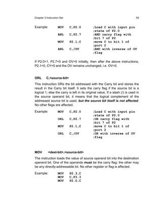 Chapter 3 Instruction Set                                                      59


Example:            MOV     C,P2.0           ;Load C with input pin
                                             ;state of P2.0
                    ANL     C,P2.7           ;AND carry flag with
                                             ;bit 7 of P2
                    MOV     P2.1,C           ;move C to bit 1 of
                                             ;port 2
                    ANL     C,/OV            ;AND with inverse of OV
                                             ;flag

If P2.0=1, P2.7=0 and OV=0 initially, then after the above instructions,
P2.1=0, CY=0 and the OV remains unchanged, i.e. OV=0.


ORL       C,<source-bit>
This instruction ORs the bit addressed with the Carry bit and stores the
result in the Carry bit itself. It sets the carry flag if the source bit is a
logical 1; else the carry is left in its original value. If a slash (/) is used in
the source operand bit, it means that the logical complement of the
addressed source bit is used, but the source bit itself is not affected.
No other flags are affected.

Example:            MOV     C,P2.0           ;Load C with input pin
                                             ;state of P2.0
                    ORL     C,P2.7           ;OR carry flag with
                                             ;bit 7 of P2
                    MOV     P2.1,C           ;move C to bit 1 of
                                             ;port 2
                    ORL     C,/OV            ;OR with inverse of OV
                                             ;flag



MOV        <dest-bit>,<source-bit>
The instruction loads the value of source operand bit into the destination
operand bit. One of the operands must be the carry flag; the other may
be any directly-addressable bit. No other register or flag is affected.

Example:            MOV     P2.3,C
                    MOV     C,P3.3
                    MOV     P2.0,C
 
