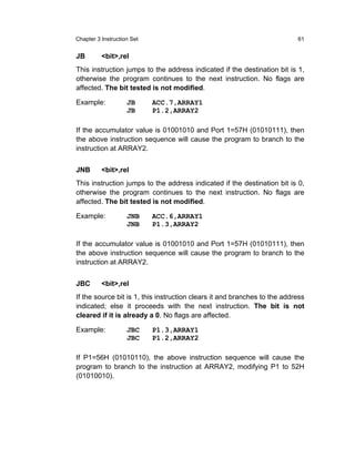 Chapter 3 Instruction Set                                                  61


JB        <bit>,rel
This instruction jumps to the address indicated if the destination bit is 1,
otherwise the program continues to the next instruction. No flags are
affected. The bit tested is not modified.

Example:            JB      ACC.7,ARRAY1
                    JB      P1.2,ARRAY2

If the accumulator value is 01001010 and Port 1=57H (01010111), then
the above instruction sequence will cause the program to branch to the
instruction at ARRAY2.


JNB       <bit>,rel
This instruction jumps to the address indicated if the destination bit is 0,
otherwise the program continues to the next instruction. No flags are
affected. The bit tested is not modified.

Example:            JNB     ACC.6,ARRAY1
                    JNB     P1.3,ARRAY2

If the accumulator value is 01001010 and Port 1=57H (01010111), then
the above instruction sequence will cause the program to branch to the
instruction at ARRAY2.


JBC       <bit>,rel
If the source bit is 1, this instruction clears it and branches to the address
indicated; else it proceeds with the next instruction. The bit is not
cleared if it is already a 0. No flags are affected.

Example:            JBC     P1.3,ARRAY1
                    JBC     P1.2,ARRAY2

If P1=56H (01010110), the above instruction sequence will cause the
program to branch to the instruction at ARRAY2, modifying P1 to 52H
(01010010).
 