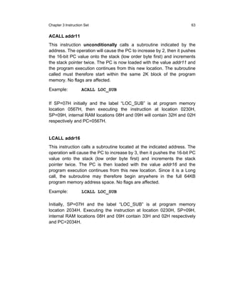 Chapter 3 Instruction Set                                              63


ACALL addr11
This instruction unconditionally calls a subroutine indicated by the
address. The operation will cause the PC to increase by 2, then it pushes
the 16-bit PC value onto the stack (low order byte first) and increments
the stack pointer twice. The PC is now loaded with the value addr11 and
the program execution continues from this new location. The subroutine
called must therefore start within the same 2K block of the program
memory. No flags are affected.

Example:            ACALL LOC_SUB


If SP=07H initially and the label “LOC_SUB” is at program memory
location 0567H, then executing the instruction at location 0230H,
SP=09H, internal RAM locations 08H and 09H will contain 32H and 02H
respectively and PC=0567H.


LCALL addr16
This instruction calls a subroutine located at the indicated address. The
operation will cause the PC to increase by 3, then it pushes the 16-bit PC
value onto the stack (low order byte first) and increments the stack
pointer twice. The PC is then loaded with the value addr16 and the
program execution continues from this new location. Since it is a Long
call, the subroutine may therefore begin anywhere in the full 64KB
program memory address space. No flags are affected.

Example:            LCALL LOC_SUB

Initially, SP=07H and the label “LOC_SUB” is at program memory
location 2034H. Executing the instruction at location 0230H, SP=09H,
internal RAM locations 08H and 09H contain 33H and 02H respectively
and PC=2034H.
 