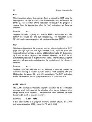 64                                                    Chapter 3 Instruction Set


RET
This instruction returns the program from a subroutine. RET pops the
high byte and low byte address of PC from the stack and decrements the
SP by 2. The execution of the instruction will result in the program to
resume from the location just after the “call” instruction. No flags are
affected.

Example:        RET
Suppose SP=0BH originally and internal RAM locations 0AH and 0BH
contain the values 30H and 02H respectively. The instruction leaves
SP=09H and program execution will continue at location 0230H.


RETI
This instruction returns the program from an interrupt subroutine. RETI
pops the high byte and low byte address of PC from the stack and
restores the interrupt logic to accept additional interrupts. SP decrements
by 2 and no other registers are affected. However the PSW is not
automatically restored to its pre-interrupt status. After the RETI, program
execution will resume immediately after the point at which the interrupt is
detected.

Example:        RETI
Suppose SP=0BH originally and an interrupt is detected during the
instruction ending at location 0213H. Internal RAM locations 0AH and
0BH contain the values 14H and 02H respectively. The RETI instruction
leaves SP=09H and returns program execution to location 0234H.



AJMP addr11
The AJMP instruction transfers program execution to the destination
address which is located at the absolute short range distance (short
range means 11-bit address). The destination must therefore be within
the same 2K block of program memory.

Example:        AJMP    NEAR
If the label NEAR is at program memory location 0120H, the AJMP
instruction at location 0234H loads the PC with 0120H.
 