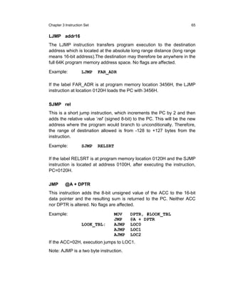 Chapter 3 Instruction Set                                                65


LJMP addr16
The LJMP instruction transfers program execution to the destination
address which is located at the absolute long range distance (long range
means 16-bit address).The destination may therefore be anywhere in the
full 64K program memory address space. No flags are affected.

Example:            LJMP    FAR_ADR

If the label FAR_ADR is at program memory location 3456H, the LJMP
instruction at location 0120H loads the PC with 3456H.


SJMP rel
This is a short jump instruction, which increments the PC by 2 and then
adds the relative value ‘rel’ (signed 8-bit) to the PC. This will be the new
address where the program would branch to unconditionally. Therefore,
the range of destination allowed is from -128 to +127 bytes from the
instruction.

Example:            SJMP    RELSRT

If the label RELSRT is at program memory location 0120H and the SJMP
instruction is located at address 0100H, after executing the instruction,
PC=0120H.


JMP       @A + DPTR
This instruction adds the 8-bit unsigned value of the ACC to the 16-bit
data pointer and the resulting sum is returned to the PC. Neither ACC
nor DPTR is altered. No flags are affected.

Example:                         MOV      DPTR, #LOOK_TBL
                                 JMP      @A + DPTR
                    LOOK_TBL:    AJMP     LOC0
                                 AJMP     LOC1
                                 AJMP     LOC2
If the ACC=02H, execution jumps to LOC1.
Note: AJMP is a two byte instruction.
 