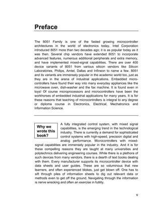 Preface

The 8051 Family is one of the fasted growing microcontroller
architectures in the world of electronics today. Intel Corporation
introduced 8051 more than two decades ago; it is as popular today as it
was then. Several chip vendors have extended 8051 to incorporate
advanced features, numerous additional peripherals and extra memory,
and have implemented mixed-signal capabilities. There are over 400
device variants of 8051 from various silicon vendors like Silicon
Laboratories, Philips, Amtel, Dallas and Infineon to name a few. 8051
and its variants are immensely popular in the academic world too, just as
they are in the arena of industrial applications. Embedded micro-
controllers have found their way into many everyday appliances like the
microwave oven, dish-washer and the fax machine. It is found even in
toys! Of course microprocessors and microcontrollers have been the
workhorses of embedded industrial applications for many years. It is for
these reasons that teaching of microcontrollers is integral to any degree
or diploma course in Electronics, Electrical, Mechatronics and
Information Science.



                   A fully integrated control system, with mixed signal
 Why we            capabilities, is the emerging trend in the technological
 wrote this        industry. There is currently a demand for sophisticated
 book?             control systems with high-speed, precision digital and
                   analog performance. Microcontrollers with mixed-
signal capabilities are immensely popular in the industry. And it is for
these compelling reasons they are taught at many universities and
polytechnics delivering engineering courses. While there is a plethora of
such devices from many vendors, there is a dearth of text books dealing
with them. Every manufacturer supports its microcontroller device with
data sheets and user guides. These are so voluminous that new
learners, and often experienced blokes, just get blown off. One has to
sift through piles of information sheets to dig out relevant data or
methods even to get off the ground. Navigating through the information
is nerve wrecking and often an exercise in futility.


                                                                         v
 