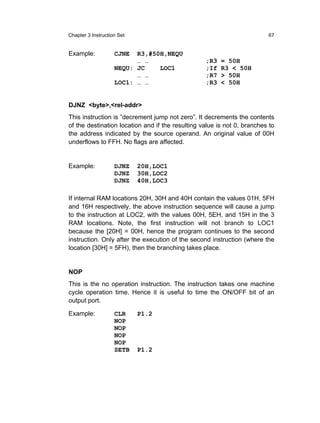 Chapter 3 Instruction Set                                                67


Example:            CJNE  R3,#50H,NEQU
                          … …                     ;R3   = 50H
                    NEQU: JC    LOC1              ;If   R3 < 50H
                          … …                     ;R7   > 50H
                    LOC1: … …                     ;R3   < 50H


DJNZ <byte>,<rel-addr>
This instruction is ”decrement jump not zero”. It decrements the contents
of the destination location and if the resulting value is not 0, branches to
the address indicated by the source operand. An original value of 00H
underflows to FFH. No flags are affected.


Example:            DJNZ    20H,LOC1
                    DJNZ    30H,LOC2
                    DJNZ    40H,LOC3

If internal RAM locations 20H, 30H and 40H contain the values 01H, 5FH
and 16H respectively, the above instruction sequence will cause a jump
to the instruction at LOC2, with the values 00H, 5EH, and 15H in the 3
RAM locations. Note, the first instruction will not branch to LOC1
because the [20H] = 00H, hence the program continues to the second
instruction. Only after the execution of the second instruction (where the
location [30H] = 5FH), then the branching takes place.


NOP
This is the no operation instruction. The instruction takes one machine
cycle operation time. Hence it is useful to time the ON/OFF bit of an
output port.

Example:            CLR     P1.2
                    NOP
                    NOP
                    NOP
                    NOP
                    SETB    P1.2
 