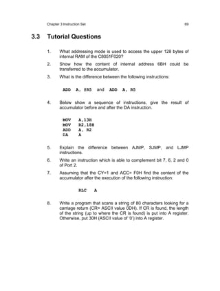 Chapter 3 Instruction Set                                               69


3.3   Tutorial Questions

      1.      What addressing mode is used to access the upper 128 bytes of
              internal RAM of the C8051F020?
      2.      Show how the content of internal address 6BH could be
              transferred to the accumulator.
      3.      What is the difference between the following instructions:

                ADD     A, @R5     and   ADD   A, R5

      4.      Below show a sequence of instructions, give the result of
              accumulator before and after the DA instruction.

                MOV       A,13H
                MOV       R2,18H
                ADD       A, R2
                DA        A

      5.      Explain the difference between AJMP, SJMP, and LJMP
              instructions.
      6.      Write an instruction which is able to complement bit 7, 6, 2 and 0
              of Port 2.
      7.      Assuming that the CY=1 and ACC= F0H find the content of the
              accumulator after the execution of the following instruction:

                          RLC     A

      8.      Write a program that scans a string of 80 characters looking for a
              carriage return (CR= ASCII value 0DH). If CR is found, the length
              of the string (up to where the CR is found) is put into A register.
              Otherwise, put 30H (ASCII value of ‘0’) into A register.
 