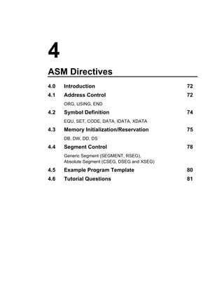 4
ASM Directives
4.0   Introduction                             72
4.1   Address Control                          72
      ORG, USING, END
4.2   Symbol Definition                        74
      EQU, SET, CODE, DATA, IDATA, XDATA
4.3   Memory Initialization/Reservation        75
      DB, DW, DD, DS
4.4   Segment Control                          78
      Generic Segment (SEGMENT, RSEG),
      Absolute Segment (CSEG, DSEG and XSEG)
4.5   Example Program Template                 80
4.6   Tutorial Questions                       81
 