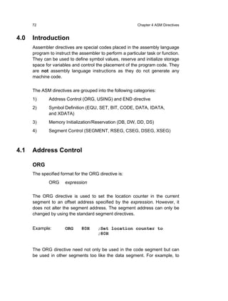 72                                                   Chapter 4 ASM Directives


4.0   Introduction
      Assembler directives are special codes placed in the assembly language
      program to instruct the assembler to perform a particular task or function.
      They can be used to define symbol values, reserve and initialize storage
      space for variables and control the placement of the program code. They
      are not assembly language instructions as they do not generate any
      machine code.


      The ASM directives are grouped into the following categories:
      1)      Address Control (ORG, USING) and END directive
      2)      Symbol Definition (EQU, SET, BIT, CODE, DATA, IDATA,
              and XDATA)
      3)      Memory Initialization/Reservation (DB, DW, DD, DS)
      4)      Segment Control (SEGMENT, RSEG, CSEG, DSEG, XSEG)



4.1   Address Control

      ORG
      The specified format for the ORG directive is:
              ORG     expression


      The ORG directive is used to set the location counter in the current
      segment to an offset address specified by the expression. However, it
      does not alter the segment address. The segment address can only be
      changed by using the standard segment directives.


      Example:        ORG     80H      ;Set location counter to
                                       ;80H


      The ORG directive need not only be used in the code segment but can
      be used in other segments too like the data segment. For example, to
 