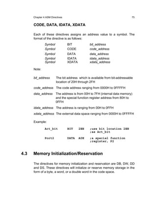 Chapter 4 ASM Directives                                                75


      CODE, DATA, IDATA, XDATA

      Each of these directives assigns an address value to a symbol. The
      format of the directive is as follows:
               Symbol            BIT            bit_address
               Symbol            CODE           code_address
               Symbol            DATA           data_address
               Symbol            IDATA          idata_address
               Symbol            XDATA          xdata_address

      Note:

      bit_address       The bit address which is available from bit-addressable
                        location of 20H through 2FH
      code_address The code address ranging from 0000H to 0FFFFH
      data_address      The address is from 00H to 7FH (internal data memory)
                        and the special function register address from 80H to
                        0FFH
      idata_address The address is ranging from 00H to 0FFH
      xdata_address The external data space ranging from 0000H to 0FFFFH

      Example:

               Act_bit           BIT     2EH    ;use bit location 2EH
                                                ;as Act_bit

               Port2             DATA    A0H    ;a special function
                                                ;register, P2



4.3   Memory Initialization/Reservation

      The directives for memory initialization and reservation are DB, DW, DD
      and DS. These directives will initialize or reserve memory storage in the
      form of a byte, a word, or a double word in the code space.
 
