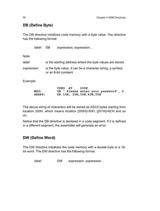 76                                                     Chapter 4 ASM Directives


DB (Define Byte)

The DB directive initializes code memory with a byte value. The directive
has the following format:

        label:   DB      expression, expression…

Note:
label            is the starting address where the byte values are stored
expression       is the byte value, it can be a character string, a symbol,
                 or an 8-bit constant

Example:

                         CSEG AT     200H
        MSG:             DB ‘ Please enter your password’, 0
        ARRAY:           DB 10H, 20H,30H,40H,50H



The above string of characters will be stored as ASCII bytes starting from
location 200H, which means location [200H]=50H, [201H]=6CH and so
on.
Notice that the DB directive is declared in a code segment. If it is defined
in a different segment, the assembler will generate an error.


DW (Define Word)

The DW directive initializes the code memory with a double byte or a 16-
bit word. The DW directive has the following format:


        label:           DW       expression ,expression…
 