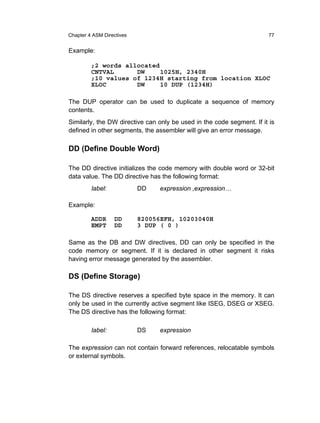 Chapter 4 ASM Directives                                               77


Example:

         ;2 words allocated
         CNTVAL      DW     1025H, 2340H
         ;10 values of 1234H starting from location XLOC
         XLOC        DW     10 DUP (1234H)

The DUP operator can be used to duplicate a sequence of memory
contents.
Similarly, the DW directive can only be used in the code segment. If it is
defined in other segments, the assembler will give an error message.

DD (Define Double Word)

The DD directive initializes the code memory with double word or 32-bit
data value. The DD directive has the following format:
         label:            DD   expression ,expression…

Example:

         ADDR     DD       820056EFH, 10203040H
         EMPT     DD       3 DUP ( 0 )

Same as the DB and DW directives, DD can only be specified in the
code memory or segment. If it is declared in other segment it risks
having error message generated by the assembler.

DS (Define Storage)

The DS directive reserves a specified byte space in the memory. It can
only be used in the currently active segment like ISEG, DSEG or XSEG.
The DS directive has the following format:

         label:            DS   expression

The expression can not contain forward references, relocatable symbols
or external symbols.
 