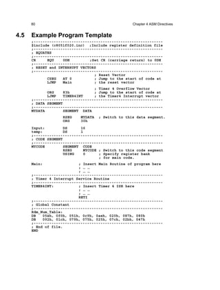 80                                            Chapter 4 ASM Directives


4.5   Example Program Template
      ;----------------------------------------------------------
      $include (c8051f020.inc) ;Include register definition file
      ;----------------------------------------------------------
      ; EQUATES
      ;----------------------------------------------------------
      CR     EQU    0DH         ;Set CR (carriage return) to 0DH
      ;----------------------------------------------------------
      ; RESET and INTERRUPT VECTORS
      ;----------------------------------------------------------
                                  ; Reset Vector
             CSEG   AT 0          ; Jump to the start of code at
             LJMP   Main          ; the reset vector
                                  ; Timer 4 Overflow Vector
             ORG     83h          ; Jump to the start of code at
             LJMP    TIMER4INT    ; the Timer4 Interrupt vector
      ;----------------------------------------------------------
      ; DATA SEGMENT
      ;----------------------------------------------------------
      MYDATA         SEGMENT DATA
                    RSEG    MYDATA   ; Switch to this data segment.
                    ORG     30h
      Input:         DS      16
      temp:          DS      1
      ;----------------------------------------------------------
      ; CODE SEGMENT
      ;----------------------------------------------------------
      MYCODE         SEGMENT CODE
                     RSEG     MYCODE ; Switch to this code segment
                     USING     0     ; Specify register bank
                                     ; for main code.
      Main:                ; Insert Main Routine of program here
                           ; … …
                           ; … …
      ;----------------------------------------------------------
      ; Timer 4 Interrupt Service Routine
      ;----------------------------------------------------------
      TIMER4INT:           ; Insert Timer 4 ISR here
                           ; … …
                           ; … …
                           RETI
      ;----------------------------------------------------------
      ; Global Constant
      ;----------------------------------------------------------
      Rdm_Num_Table:
      DB   05eh, 0f0h, 051h, 0c9h, 0aeh, 020h, 087h, 080h
      DB   092h, 01ch, 079h, 075h, 025h, 07ch, 02bh, 047h
      ;----------------------------------------------------------
      ; End of file.
      END
 