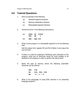 Chapter 4 ASM Directives                                               81


4.6   Tutorial Questions
      1.     Give an example of the following:
               (a)      Absolute Segment directive
               (b)      Memory Initialization directive
               (c)      Relocatable Segment directive

      2.     Correct the error in the following instructions:]

               (a)      DSEG     AT   0300H
                        VAL:     DB     1
               (b)      PAR : EQU 200

      3.     Write a short program in a relocatable segment to do the following
             task:
             Add the values from register R0 and R3 of Bank 2 and output the
             sum to Port3

      4.     If there is a need for keyboard interfacing upon execution of the
             program, what sort of directives would be most suitable to be
             declared in the program in order to perform the above task?


      5.     Name the type of memory where the following assembler
             directives can be defined.

                        ORG      10H
                        DB       61H, 62H, 63H
                        DW       ‘0’,’1’,’2’


      6.     What is the advantage of using EQU directive in an assembly
             language program?
 