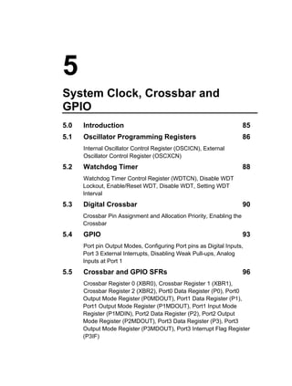 5
System Clock, Crossbar and
GPIO
5.0   Introduction                                                    85
5.1   Oscillator Programming Registers                                86
      Internal Oscillator Control Register (OSCICN), External
      Oscillator Control Register (OSCXCN)
5.2   Watchdog Timer                                                  88
      Watchdog Timer Control Register (WDTCN), Disable WDT
      Lockout, Enable/Reset WDT, Disable WDT, Setting WDT
      Interval
5.3   Digital Crossbar                                                90
      Crossbar Pin Assignment and Allocation Priority, Enabling the
      Crossbar
5.4   GPIO                                                            93
      Port pin Output Modes, Configuring Port pins as Digital Inputs,
      Port 3 External Interrupts, Disabling Weak Pull-ups, Analog
      Inputs at Port 1
5.5   Crossbar and GPIO SFRs                                          96
      Crossbar Register 0 (XBR0), Crossbar Register 1 (XBR1),
      Crossbar Register 2 (XBR2), Port0 Data Register (P0), Port0
      Output Mode Register (P0MDOUT), Port1 Data Register (P1),
      Port1 Output Mode Register (P1MDOUT), Port1 Input Mode
      Register (P1MDIN), Port2 Data Register (P2), Port2 Output
      Mode Register (P2MDOUT), Port3 Data Register (P3), Port3
      Output Mode Register (P3MDOUT), Port3 Interrupt Flag Register
      (P3IF)
 