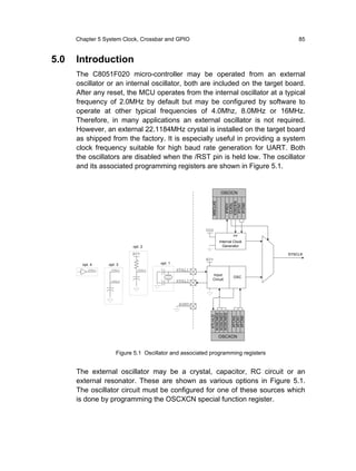 Chapter 5 System Clock, Crossbar and GPIO                                           85


5.0   Introduction
      The C8051F020 micro-controller may be operated from an external
      oscillator or an internal oscillator, both are included on the target board.
      After any reset, the MCU operates from the internal oscillator at a typical
      frequency of 2.0MHz by default but may be configured by software to
      operate at other typical frequencies of 4.0Mhz, 8.0MHz or 16MHz.
      Therefore, in many applications an external oscillator is not required.
      However, an external 22.1184MHz crystal is installed on the target board
      as shipped from the factory. It is especially useful in providing a system
      clock frequency suitable for high baud rate generation for UART. Both
      the oscillators are disabled when the /RST pin is held low. The oscillator
      and its associated programming registers are shown in Figure 5.1.


                                                                     OSCICN




                                                            MSCLKE




                                                                        IOSCEN
                                                                         CLKSL
                                                                         IFRDY


                                                                         IFCN1
                                                                         IFCN0
                                                         VDD
                                                                             EN

                                                                     Internal Clock
                             opt. 2                                    Generator

                             AV+                                                      SYSCLK
                                                         AV+
        opt. 4     opt. 3               opt. 1
           XTAL1    XTAL1       XTAL1            XTAL1
                                                            Input
                                                                             OSC
                    XTAL2                        XTAL2      Circuit




                                                  AGND
                                                            XOSCMD2
                                                            XOSCMD1
                                                            XOSCMD0
                                                             XTLVLD




                                                                             XFCN2
                                                                             XFCN1
                                                                             XFCN0




                                                                     OSCXCN


                       Figure 5.1 Oscillator and associated programming registers


      The external oscillator may be a crystal, capacitor, RC circuit or an
      external resonator. These are shown as various options in Figure 5.1.
      The oscillator circuit must be configured for one of these sources which
      is done by programming the OSCXCN special function register.
 