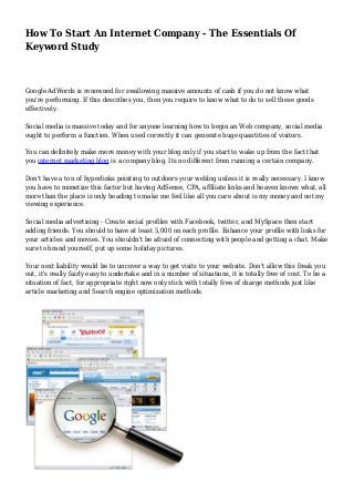 How To Start An Internet Company - The Essentials Of 
Keyword Study 
Google AdWords is renowned for swallowing massive amounts of cash if you do not know what 
you're performing. If this describes you, then you require to know what to do to sell these goods 
effectively. 
Social media is massive today and for anyone learning how to begin an Web company, social media 
ought to perform a function. When used correctly it can generate huge quantities of visitors. 
You can definitely make more money with your blog only if you start to wake up from the fact that 
you internet marketing blog is a company blog. Its no different from running a certain company. 
Don't have a ton of hyperlinks pointing to outdoors your weblog unless it is really necessary. I know 
you have to monetize this factor but having AdSense, CPA, affiliate links and heaven knows what, all 
more than the place is only heading to make me feel like all you care about is my money and not my 
viewing experience. 
Social media advertising - Create social profiles with Facebook, twitter, and MySpace then start 
adding friends. You should to have at least 5,000 on each profile. Enhance your profile with links for 
your articles and movies. You shouldn't be afraid of connecting with people and getting a chat. Make 
sure to brand yourself, put up some holiday pictures. 
Your next liability would be to uncover a way to get visits to your website. Don't allow this freak you 
out, it's really fairly easy to undertake and in a number of situations, it is totally free of cost. To be a 
situation of fact, for appropriate right now only stick with totally free of charge methods just like 
article marketing and Search engine optimization methods. 
 