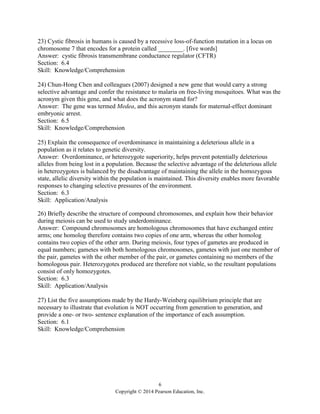 6
Copyright © 2014 Pearson Education, Inc.
23) Cystic fibrosis in humans is caused by a recessive loss-of-function mutation in a locus on
chromosome 7 that encodes for a protein called ________. [five words]
Answer: cystic fibrosis transmembrane conductance regulator (CFTR)
Section: 6.4
Skill: Knowledge/Comprehension
24) Chun-Hong Chen and colleagues (2007) designed a new gene that would carry a strong
selective advantage and confer the resistance to malaria on free-living mosquitoes. What was the
acronym given this gene, and what does the acronym stand for?
Answer: The gene was termed Medea, and this acronym stands for maternal-effect dominant
embryonic arrest.
Section: 6.5
Skill: Knowledge/Comprehension
25) Explain the consequence of overdominance in maintaining a deleterious allele in a
population as it relates to genetic diversity.
Answer: Overdominance, or heterozygote superiority, helps prevent potentially deleterious
alleles from being lost in a population. Because the selective advantage of the deleterious allele
in heterozygotes is balanced by the disadvantage of maintaining the allele in the homozygous
state, allelic diversity within the population is maintained. This diversity enables more favorable
responses to changing selective pressures of the environment.
Section: 6.3
Skill: Application/Analysis
26) Briefly describe the structure of compound chromosomes, and explain how their behavior
during meiosis can be used to study underdominance.
Answer: Compound chromosomes are homologous chromosomes that have exchanged entire
arms; one homolog therefore contains two copies of one arm, whereas the other homolog
contains two copies of the other arm. During meiosis, four types of gametes are produced in
equal numbers; gametes with both homologous chromosomes, gametes with just one member of
the pair, gametes with the other member of the pair, or gametes containing no members of the
homologous pair. Heterozygotes produced are therefore not viable, so the resultant populations
consist of only homozygotes.
Section: 6.3
Skill: Application/Analysis
27) List the five assumptions made by the Hardy-Weinberg equilibrium principle that are
necessary to illustrate that evolution is NOT occurring from generation to generation, and
provide a one- or two- sentence explanation of the importance of each assumption.
Section: 6.1
Skill: Knowledge/Comprehension
 
