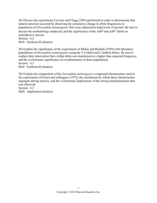 7
Copyright © 2014 Pearson Education, Inc.
28) Discuss the experiments Cavener and Clegg (1981) performed in order to demonstrate that
natural selection occurred by observing the cumulative change in allele frequencies in
populations of Drosophila melanogaster that were subjected to high levels of alcohol. Be sure to
discuss the methodology employed, and the significance of the AdhS and AdhF alleles in
reproductive success.
Section: 6.2
Skill: Synthesis/Evaluation
29) Explain the significance of the experiments of Mukai and Burdick (1959) with laboratory
populations of Drosophila melanogaster using the V (viable) and L (lethal) alleles. Be sure to
explain their observation that a lethal allele was maintained at a higher than expected frequency,
and the evolutionary significance of overdominance in these populations.
Section: 6.3
Skill: Synthesis/Evaluation
30) Explain the composition of the Drosophila melanogaster compound chromosomes used in
the experiments of Foster and colleagues (1972), the mechanism by which these chromosomes
segregate during meiosis, and the evolutionary implications of the strong underdominance that
was observed.
Section: 6.3
Skill: Application/Analysis
 