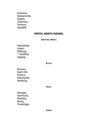 Coleraine,
Grahamsville,
Gribbin,
Tullamore,
Tormore,
Woodhill.
PERTH, NORTH RIDING.
Easthope, North.
Hampstead,
Lisbon,
Nithburg,
* Stratford,
Topping.
Ellice.
Brunner,
Gad’s Hill,
Kinkora,
Sebringville,
Wartburg.
Elma.
Donegal,
Hammond,
Monkton,
Newry,
Trowbridge.
Logan.
 