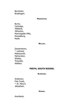 Bornholm,
Brodhagen.
Mornington.
Burns,
Carthage,
Millbank,
Milverton,
Morningdale Mills,
Musselburg,
Poole.
Wallace.
Gowanstown,
* Listowel,
Molesworth,
Palmerston,
Shipley,
Trecastle,
Wallace.
PERTH, SOUTH RIDING.
Blanshard.
Anderson,
Fish Creek,
* St. Mary’s,
Woodham.
Downie.
Avonbank,
 