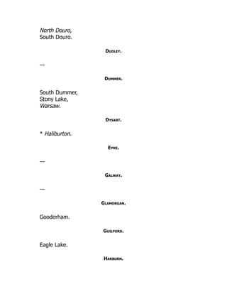 North Douro,
South Douro.
Dudley.
—
Dummer.
South Dummer,
Stony Lake,
Warsaw.
Dysart.
* Haliburton.
Eyre.
—
Galway.
—
Glamorgan.
Gooderham.
Guilford.
Eagle Lake.
Harburn.
 
