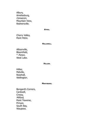 Albury,
Ameliasburg,
Consecon,
Mountain View,
Rednersville.
Athol.
Cherry Valley,
Point Petre.
Hallowell.
Allisonville,
Bloomfield,
* Picton,
West Lake.
Hillier.
Hillier,
Melville,
Rosehall,
Wellington.
Marysburg.
Bongard’s Corners,
Cardwell,
Cressy,
Milford,
Point Traverse,
Prinyer,
South Bay,
Waupoos.
 