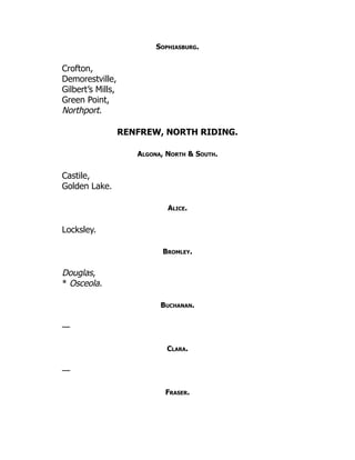 Sophiasburg.
Crofton,
Demorestville,
Gilbert’s Mills,
Green Point,
Northport.
RENFREW, NORTH RIDING.
Algona, North & South.
Castile,
Golden Lake.
Alice.
Locksley.
Bromley.
Douglas,
* Osceola.
Buchanan.
—
Clara.
—
Fraser.
 