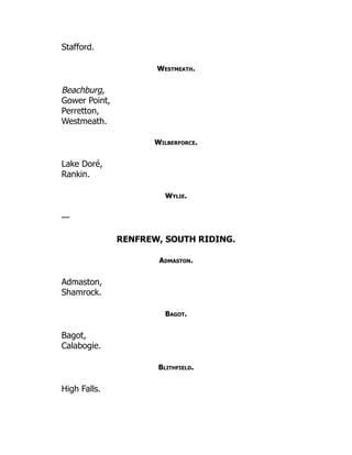 Stafford.
Westmeath.
Beachburg,
Gower Point,
Perretton,
Westmeath.
Wilberforce.
Lake Doré,
Rankin.
Wylie.
—
RENFREW, SOUTH RIDING.
Admaston.
Admaston,
Shamrock.
Bagot.
Bagot,
Calabogie.
Blithfield.
High Falls.
 
