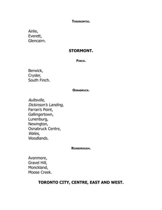 Tosorontio.
Airlie,
Everett,
Glencairn.
STORMONT.
Finch.
Berwick,
Crysler,
South Finch.
Osnabruck.
Aultsville,
Dickinson’s Landing,
Farran’s Point,
Gallingertown,
Lunenburg,
Newington,
Osnabruck Centre,
Wales,
Woodlands.
Roxborough.
Avonmore,
Gravel Hill,
Monckland,
Moose Creek.
TORONTO CITY, CENTRE, EAST AND WEST.
 