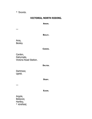 * Toronto.
VICTORIA, NORTH RIDING.
Anson.
—
Bexley.
Aros,
Bexley.
Carden.
Carden,
Dalrymple,
Victoria Road Station.
Dalton.
Dartmoor,
Uphill.
Digby.
—
Eldon.
Argyle,
Bolsover,
Hartley,
* Kirkfield,
 