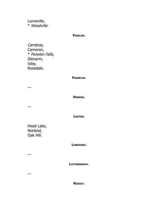 Lorneville,
* Woodville.
Fenelon.
Cambray,
Cameron,
* Fenelon Falls,
Glenarm,
Islay,
Rosedale.
Franklin.
—
Hindon.
—
Laxton.
Head Lake,
Norland,
Oak Hill.
Longford.
—
Lutterworth.
—
Ridout.
 