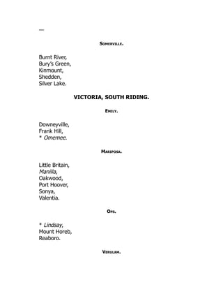 —
Somerville.
Burnt River,
Bury’s Green,
Kinmount,
Shedden,
Silver Lake.
VICTORIA, SOUTH RIDING.
Emily.
Downeyville,
Frank Hill,
* Omemee.
Mariposa.
Little Britain,
Manilla,
Oakwood,
Port Hoover,
Sonya,
Valentia.
Ops.
* Lindsay,
Mount Horeb,
Reaboro.
Verulam.
 