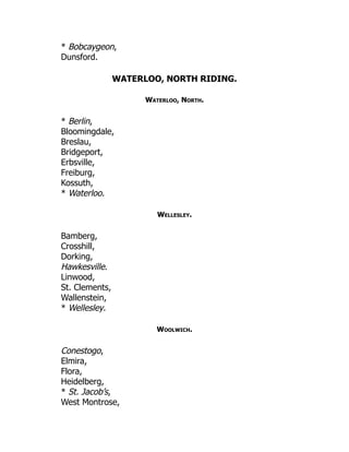 * Bobcaygeon,
Dunsford.
WATERLOO, NORTH RIDING.
Waterloo, North.
* Berlin,
Bloomingdale,
Breslau,
Bridgeport,
Erbsville,
Freiburg,
Kossuth,
* Waterloo.
Wellesley.
Bamberg,
Crosshill,
Dorking,
Hawkesville.
Linwood,
St. Clements,
Wallenstein,
* Wellesley.
Woolwich.
Conestogo,
Elmira,
Flora,
Heidelberg,
* St. Jacob’s,
West Montrose,
 