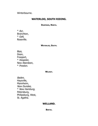 Winterbourne.
WATERLOO, SOUTH RIDING.
Dumfries, North.
* Ayr,
Branchton,
* Galt,
Roseville.
Waterloo, South.
Blair,
Doon,
Freeport,
* Hespeler,
New Aberdeen,
* Preston.
Wilmot.
Baden,
Haysville,
Mannheim,
New Dundee,
* New Hamburg,
Petersburg,
Philipsburg, West,
St. Agatha.
WELLAND.
Bertie.
 