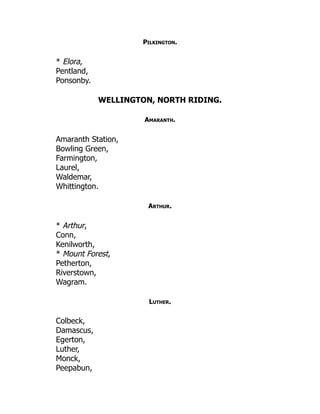 Pilkington.
* Elora,
Pentland,
Ponsonby.
WELLINGTON, NORTH RIDING.
Amaranth.
Amaranth Station,
Bowling Green,
Farmington,
Laurel,
Waldemar,
Whittington.
Arthur.
* Arthur,
Conn,
Kenilworth,
* Mount Forest,
Petherton,
Riverstown,
Wagram.
Luther.
Colbeck,
Damascus,
Egerton,
Luther,
Monck,
Peepabun,
 