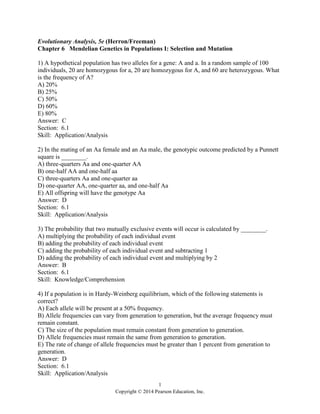 1
Copyright © 2014 Pearson Education, Inc.
Evolutionary Analysis, 5e (Herron/Freeman)
Chapter 6 Mendelian Genetics in Populations I: Selection and Mutation
1) A hypothetical population has two alleles for a gene: A and a. In a random sample of 100
individuals, 20 are homozygous for a, 20 are homozygous for A, and 60 are heterozygous. What
is the frequency of A?
A) 20%
B) 25%
C) 50%
D) 60%
E) 80%
Answer: C
Section: 6.1
Skill: Application/Analysis
2) In the mating of an Aa female and an Aa male, the genotypic outcome predicted by a Punnett
square is ________.
A) three-quarters Aa and one-quarter AA
B) one-half AA and one-half aa
C) three-quarters Aa and one-quarter aa
D) one-quarter AA, one-quarter aa, and one-half Aa
E) All offspring will have the genotype Aa
Answer: D
Section: 6.1
Skill: Application/Analysis
3) The probability that two mutually exclusive events will occur is calculated by ________.
A) multiplying the probability of each individual event
B) adding the probability of each individual event
C) adding the probability of each individual event and subtracting 1
D) adding the probability of each individual event and multiplying by 2
Answer: B
Section: 6.1
Skill: Knowledge/Comprehension
4) If a population is in Hardy-Weinberg equilibrium, which of the following statements is
correct?
A) Each allele will be present at a 50% frequency.
B) Allele frequencies can vary from generation to generation, but the average frequency must
remain constant.
C) The size of the population must remain constant from generation to generation.
D) Allele frequencies must remain the same from generation to generation.
E) The rate of change of allele frequencies must be greater than 1 percent from generation to
generation.
Answer: D
Section: 6.1
Skill: Application/Analysis
 