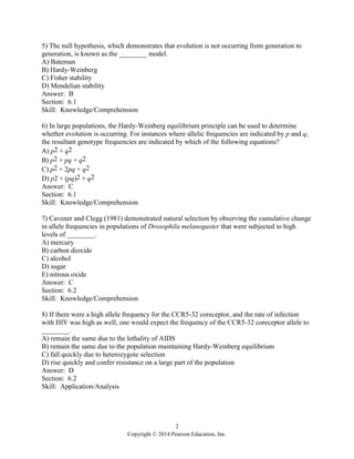 2
Copyright © 2014 Pearson Education, Inc.
5) The null hypothesis, which demonstrates that evolution is not occurring from generation to
generation, is known as the ________ model.
A) Bateman
B) Hardy-Weinberg
C) Fisher stability
D) Mendelian stability
Answer: B
Section: 6.1
Skill: Knowledge/Comprehension
6) In large populations, the Hardy-Weinberg equilibrium principle can be used to determine
whether evolution is occurring. For instances where allelic frequencies are indicated by p and q,
the resultant genotype frequencies are indicated by which of the following equations?
A) p2 + q2
B) p2 + pq + q2
C) p2 + 2pq + q2
D) p2 + (pq)2 + q2
Answer: C
Section: 6.1
Skill: Knowledge/Comprehension
7) Cavener and Clegg (1981) demonstrated natural selection by observing the cumulative change
in allele frequencies in populations of Drosophila melanogaster that were subjected to high
levels of ________.
A) mercury
B) carbon dioxide
C) alcohol
D) sugar
E) nitrous oxide
Answer: C
Section: 6.2
Skill: Knowledge/Comprehension
8) If there were a high allele frequency for the CCR5-32 coreceptor, and the rate of infection
with HIV was high as well, one would expect the frequency of the CCR5-32 coreceptor allele to
________.
A) remain the same due to the lethality of AIDS
B) remain the same due to the population maintaining Hardy-Weinberg equilibrium
C) fall quickly due to heterozygote selection
D) rise quickly and confer resistance on a large part of the population
Answer: D
Section: 6.2
Skill: Application/Analysis
 