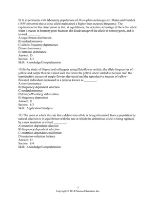 3
Copyright © 2014 Pearson Education, Inc.
9) In experiments with laboratory populations of Drosophila melanogaster, Mukai and Burdick
(1959) observed that a lethal allele maintained a higher than expected frequency. The
explanation for this observation is that, at equilibrium, the selective advantage of the lethal allele
when it occurs in heterozygotes balances the disadvantage of the allele in homozygotes, and is
termed ________.
A) equilibrium distribution
B) underdominance
C) allelic frequency dependence
D) overdominance
E) terminal dominance
Answer: D
Section: 6.3
Skill: Knowledge/Comprehension
10) In the study of Gigord and colleagues using Elderflower orchids, the allele frequencies of
yellow and purple flowers varied such that when the yellow allele started to become rare, the
reproductive success of purple flowers decreased and the reproductive success of yellow-
flowered individuals increased in a process known as ________.
A) overdominance
B) frequency-dependent selection
C) underdominance
D) Hardy-Weinberg stabilization
E) frequency depression
Answer: B
Section: 6.3
Skill: Application/Analysis
11) The point at which the rate that a deleterious allele is being eliminated from a population by
natural selection is in equilibrium with the rate at which the deleterious allele is being replaced
by a new mutation is termed ________.
A) mutation-dependent selection
B) frequency-dependent selection
C) mutation-dependent equilibrium
D) mutation-selection balance
Answer: D
Section: 6.4
Skill: Knowledge/Comprehension
 