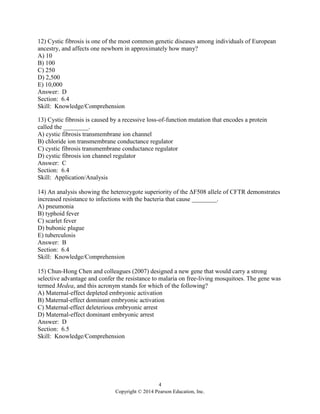 4
Copyright © 2014 Pearson Education, Inc.
12) Cystic fibrosis is one of the most common genetic diseases among individuals of European
ancestry, and affects one newborn in approximately how many?
A) 10
B) 100
C) 250
D) 2,500
E) 10,000
Answer: D
Section: 6.4
Skill: Knowledge/Comprehension
13) Cystic fibrosis is caused by a recessive loss-of-function mutation that encodes a protein
called the ________.
A) cystic fibrosis transmembrane ion channel
B) chloride ion transmembrane conductance regulator
C) cystic fibrosis transmembrane conductance regulator
D) cystic fibrosis ion channel regulator
Answer: C
Section: 6.4
Skill: Application/Analysis
14) An analysis showing the heterozygote superiority of the ΔF508 allele of CFTR demonstrates
increased resistance to infections with the bacteria that cause ________.
A) pneumonia
B) typhoid fever
C) scarlet fever
D) bubonic plague
E) tuberculosis
Answer: B
Section: 6.4
Skill: Knowledge/Comprehension
15) Chun-Hong Chen and colleagues (2007) designed a new gene that would carry a strong
selective advantage and confer the resistance to malaria on free-living mosquitoes. The gene was
termed Medea, and this acronym stands for which of the following?
A) Maternal-effect depleted embryonic activation
B) Maternal-effect dominant embryonic activation
C) Maternal-effect deleterious embryonic arrest
D) Maternal-effect dominant embryonic arrest
Answer: D
Section: 6.5
Skill: Knowledge/Comprehension
 