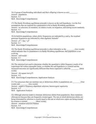 5
Copyright © 2014 Pearson Education, Inc.
16) A group of interbreeding individuals and their offspring is known as a(n) ________.
Answer: population
Section: 6.1
Skill: Knowledge/Comprehension
17) The Hardy-Weinberg equilibrium principle is known as the null hypothesis. List the five
assumptions that are required for a population to be in Hardy-Weinberg equilibrium.
Answer: no selection, no mutation, no chance events, no migration, and mating occurs randomly
Section: 6.1
Skill: Knowledge/Comprehension
18) In biallelic populations, where allelic frequencies are indicated by p and q, the resultant
genotype frequencies are indicated by what algebraic formula?
Answer: p2 + 2pq + q2
Section: 6.1
Skill: Knowledge/Comprehension
19) The Hardy-Weinberg equilibrium principle is often referred to as the ________, [two words]
which indicates that if a population is in Hardy-Weinberg equilibrium, that population is not
evolving.
Answer: null model
Section: 6.1
Skill: Knowledge/Comprehension
20) The statistical test used to determine whether the quantitative allele frequency results of an
experiment fall within reasonable limits, or whether the null hypothesis is violated and the
measured outcomes are significantly different than those expected is called the ________. [three
words]
Answer: chi-square test (χ2)
Section: 6.2
Skill: Knowledge/Comprehension, Application/Analysis
21) Two processes that can maintain rare or deleterious alleles in populations are ________ [four
words] and ________. [two words]
Answer: negative frequency-dependent selection; heterozygote superiority
Section: 6.3
Skill: Application/Analysis
22) Although selection tends to eliminate deleterious alleles from populations, these mutations
often persist because they are frequently created again. The rate at which deleterious alleles are
being eliminated by selection is exactly equal to the rate at which new copies are being created
by creation is termed ________. [three words]
Answer: mutation-selection balance
Section: 6.4
Skill: Knowledge/Comprehension
 