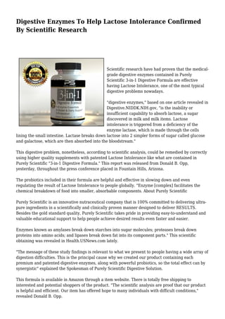 Digestive Enzymes To Help Lactose Intolerance Confirmed 
By Scientific Research 
Scientific research have had proven that the medical-grade 
digestive enzymes contained in Purely 
Scientific 3-in-1 Digestive Formula are effective 
having Lactose Intolerance, one of the most typical 
digestive problems nowadays. 
"digestive enzymes," based on one article revealed in 
Digestive.NIDDK.NIH.gov, "is the inability or 
insufficient capability to absorb lactose, a sugar 
discovered in milk and milk items. Lactose 
intolerance is triggered from a deficiency of the 
enzyme lactase, which is made through the cells 
lining the small intestine. Lactase breaks down lactose into 2 simpler forms of sugar called glucose 
and galactose, which are then absorbed into the bloodstream." 
This digestive problem, nonetheless, according to scientific analysis, could be remedied by correctly 
using higher quality supplements with patented Lactose Intolerance like what are contained in 
Purely Scientific "3-in-1 Digestive Formula." This report was released from Donald B. Opp, 
yesterday, throughout the press conference placed in Fountain Hills, Arizona. 
The probiotics included in their formula are helpful and effective in slowing down and even 
regulating the result of Lactose Intolerance to people globally. "Enzyme [complex] facilitates the 
chemical breakdown of food into smaller, absorbable components. About Purely Scientific 
Purely Scientific is an innovative nutraceutical company that is 100% committed to delivering ultra-pure 
ingredients in a scientifically and clinically proven manner designed to deliver RESULTS. 
Besides the gold standard quality, Purely Scientific takes pride in providing easy-to-understand and 
valuable educational support to help people achieve desired results even faster and easier. 
Enzymes known as amylases break down starches into sugar molecules; proteases break down 
proteins into amino acids; and lipases break down fat into its component parts." This scientific 
obtaining was revealed in Health.USNews.com lately. 
"The message of these study findings is relevant to what we present to people having a wide array of 
digestion difficulties. This is the principal cause why we created our product containing each 
premium and patented digestive enzymes, along with powerful probiotics, so the total effect can by 
synergistic" explained the Spokesman of Purely Scientific Digestive Solution. 
This formula is available in Amazon through a item website. There is totally free shipping to 
interested and potential shoppers of the product. "The scientific analysis are proof that our product 
is helpful and efficient. Our item has offered hope to many individuals with difficult conditions," 
revealed Donald B. Opp. 
 