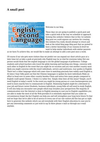 A small post
Welcome to our blog.
These days we are going to publish a quick post and
take a quick look at the way we schedule to approach
forming this website.I believe that in this 1st website
blog post we could express our motives for creating
this website.You really should attempt to return and
look at the initial blog page blog post that we posted to
have a better knowledge of our reasons.In brief we
want to help similar individuals with similar passions
as we have.To achieve this, we would like to make an attempt to add a new post once a week.
Of course if our site gets more visitors than we predict we can expand our short article pace at a
later time.Let us take a peek at precisely why English may be so vital for everyone today.Not one
person would think that the english language is not the global language of preference. College
students and school teachers who travel the globe learning and teaching new things, converse with
each other in English.In the event that you might be on vacation and you visit another country most
likely you might converse with the resort individuals, servers and waitresses, tour guides in English.
There isn't a other language which will come close to matching precisely how widely used English is.
At times I hear folks point out that the Chinese languages is spoken by more individuals.Make an
effort to head over to some other country besides China and notice how many people compared to
English could speak Chinese. I think it is rather few. Simply what does all this mean? Simple, you'll
need English in today's world. In the event you might be young person or a new businessperson you
need to learn exactly how to communicate in English. Dismissing English might be a detriment to
your job and future career.Students, business individuals, young folks all will need to study English.
It will also help you encounter new people which may broaden your perspectives.The majority of
communication over the Internet is done in English meaning in case you've English capabilities you
are able to make the most of all the Web provides.It is extremely important that you under no
circumstances forget the fact English can help you and will strengthen your long term future.To that
end we hope that we're able to be of service to every one of our site visitors.All this has got us right
here to generate this website which can aid everybody with their English education.In case you've
got any interesting comments or just wish to say hi there please e mail us through our e-mail
anytime.
 