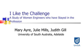I Like the Challenge A Study of Women Engineers who have Stayed in the Profession   Mary Ayre, Julie Mills, Judith Gill  University of South Australia, Adelaide Presentation Outline 